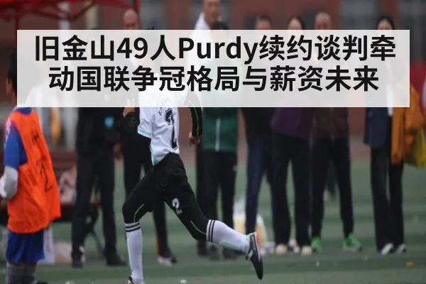 旧金山49人Purdy续约谈判牵动国联争冠格局与薪资未来